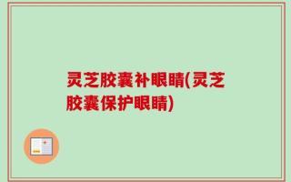 灵芝胶囊补眼睛(灵芝胶囊保护眼睛)