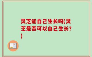 灵芝能自己生长吗(灵芝是否可以自己生长？)