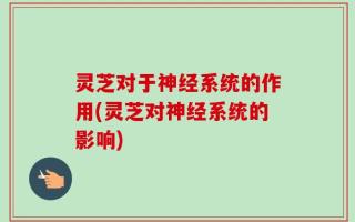 灵芝对于神经系统的作用(灵芝对神经系统的影响)