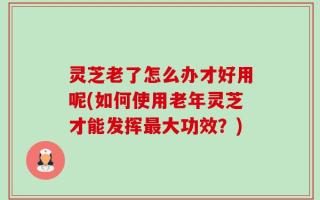 灵芝老了怎么办才好用呢(如何使用老年灵芝才能发挥最大功效？)