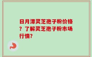 日月潭灵芝孢子粉价格？了解灵芝孢子粉市场行情？