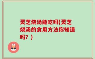 灵芝烧汤能吃吗(灵芝烧汤的食用方法你知道吗？)
