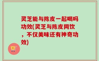灵芝能与陈皮一起喝吗功效(灵芝与陈皮同饮，不仅美味还有神奇功效)