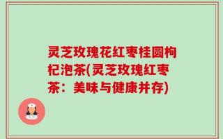灵芝玫瑰花红枣桂圆枸杞泡茶(灵芝玫瑰红枣茶：美味与健康并存)