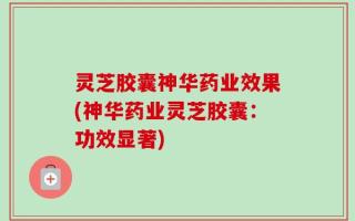 灵芝胶囊神华药业效果(神华药业灵芝胶囊：功效显著)
