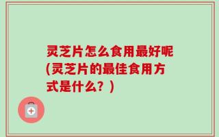 灵芝片怎么食用最好呢(灵芝片的最佳食用方式是什么？)