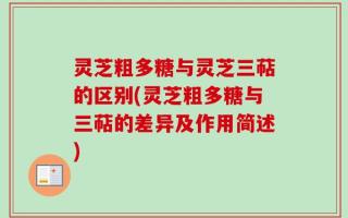 灵芝粗多糖与灵芝三萜的区别(灵芝粗多糖与三萜的差异及作用简述)
