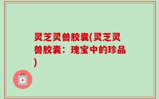 灵芝灵兽胶囊(灵芝灵兽胶囊：瑰宝中的珍品)