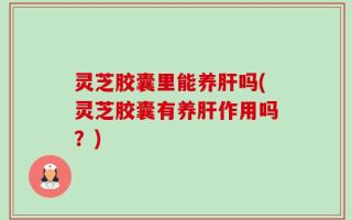 灵芝胶囊里能养肝吗(灵芝胶囊有养肝作用吗？)