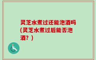 灵芝水煮过还能泡酒吗(灵芝水煮过后能否泡酒？)