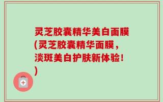 灵芝胶囊精华美白面膜(灵芝胶囊精华面膜，淡斑美白护肤新体验！)
