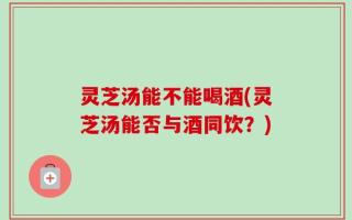 灵芝汤能不能喝酒(灵芝汤能否与酒同饮？)