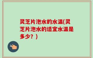 灵芝片泡水的水温(灵芝片泡水的适宜水温是多少？)