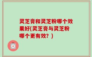灵芝膏和灵芝粉哪个效果好(灵芝膏与灵芝粉哪个更有效？)