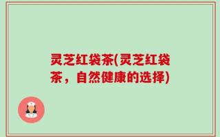灵芝红袋茶(灵芝红袋茶，自然健康的选择)
