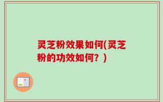 灵芝粉效果如何(灵芝粉的功效如何？)