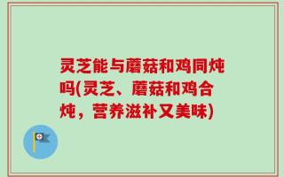 灵芝能与蘑菇和鸡同炖吗(灵芝、蘑菇和鸡合炖，营养滋补又美味)