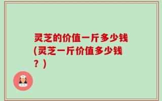 灵芝的价值一斤多少钱(灵芝一斤价值多少钱？)