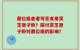 原位癌患者可否食用灵芝孢子粉？探讨灵芝孢子粉对原位癌的影响？