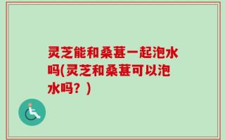 灵芝能和桑葚一起泡水吗(灵芝和桑葚可以泡水吗？)