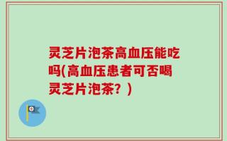 灵芝片泡茶高血压能吃吗(高血压患者可否喝灵芝片泡茶？)
