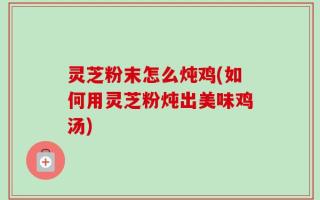 灵芝粉末怎么炖鸡(如何用灵芝粉炖出美味鸡汤)