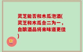 灵芝能否和木瓜泡酒(灵芝和木瓜合二为一，自酿酒品将来味道更佳)