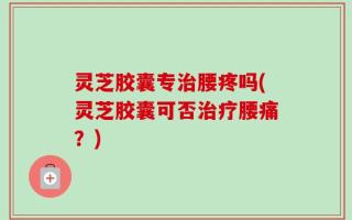 灵芝胶囊专治腰疼吗(灵芝胶囊可否治疗腰痛？)
