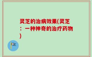 灵芝的治病效果(灵芝：一种神奇的治疗药物)