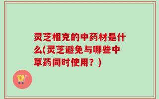 灵芝相克的中药材是什么(灵芝避免与哪些中草药同时使用？)