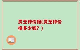 灵芝种价格(灵芝种价格多少钱？)