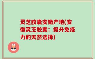 灵芝胶囊安徽产地(安徽灵芝胶囊：提升免疫力的天然选择)
