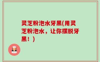 灵芝粉泡水牙黑(用灵芝粉泡水，让你摆脱牙黑！)