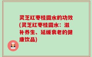 灵芝红枣桂圆水的功效(灵芝红枣桂圆水：滋补养生、延缓衰老的健康饮品)