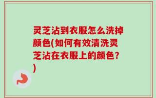 灵芝沾到衣服怎么洗掉颜色(如何有效清洗灵芝沾在衣服上的颜色？)