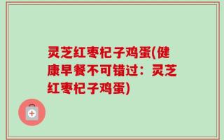 灵芝红枣杞子鸡蛋(健康早餐不可错过：灵芝红枣杞子鸡蛋)