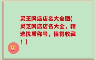 灵芝网店店名大全图(灵芝网店店名大全，精选优质称号，值得收藏！)