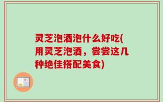 灵芝泡酒泡什么好吃(用灵芝泡酒，尝尝这几种绝佳搭配美食)