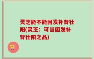 灵芝能不能固发补肾壮阳(灵芝：可当固发补肾壮阳之品)