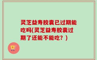 灵芝益寿胶囊已过期能吃吗(灵芝益寿胶囊过期了还能不能吃？)