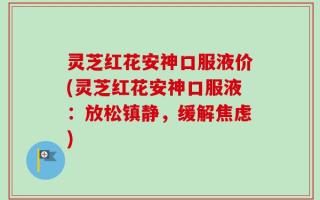 灵芝红花安神口服液价(灵芝红花安神口服液：放松镇静，缓解焦虑)