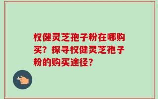 权健灵芝孢子粉在哪购买？探寻权健灵芝孢子粉的购买途径？