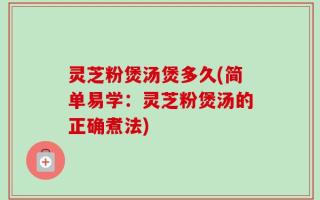 灵芝粉煲汤煲多久(简单易学：灵芝粉煲汤的正确煮法)