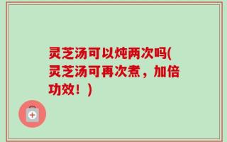 灵芝汤可以炖两次吗(灵芝汤可再次煮，加倍功效！)