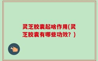 灵芝胶囊起啥作用(灵芝胶囊有哪些功效？)
