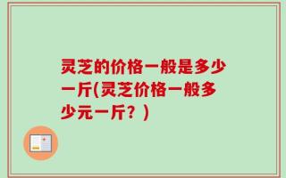 灵芝的价格一般是多少一斤(灵芝价格一般多少元一斤？)