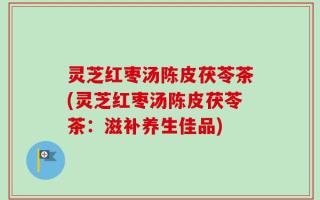 灵芝红枣汤陈皮茯苓茶(灵芝红枣汤陈皮茯苓茶：滋补养生佳品)