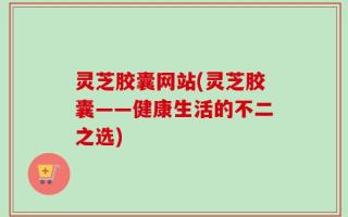 灵芝胶囊网站(灵芝胶囊——健康生活的不二之选)