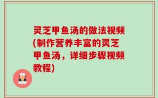 灵芝甲鱼汤的做法视频(制作营养丰富的灵芝甲鱼汤，详细步骤视频教程)
