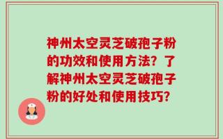 神州太空灵芝破孢子粉的功效和使用方法？了解神州太空灵芝破孢子粉的好处和使用技巧？